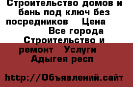 Строительство домов и бань под ключ без посредников, › Цена ­ 515 000 - Все города Строительство и ремонт » Услуги   . Адыгея респ.